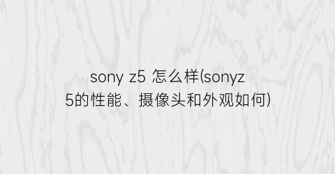 sonyz5怎么样(sonyz5的性能、摄像头和外观如何)